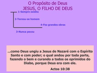 O Propósito de Deus JESUS, O FILHO DE DEUS 1-Sempre existiu 2-Tornou-se homem 3-Nunca pecou 4-Fez grandes obras No princípio era o verbo, e o verbo estava com Deus, e o verbo era Deus.  Ele estava no princípio com Deus . Todas as coisas foram feitas por intermédio dele, e ,sem Ele, nada do que foi feito se fez.  Jo 1:1 a 3 E o Verbo se fez carne, e habitou entre nós, cheio de graça e de verdade; e vimos a sua glória, glória como a do unigênito do Pai. Jo 1:14 O qual  não cometeu pecado, nem dolo algum se achou em sua boca ;  I Pe 2:22 ...como Deus ungiu a Jesus de Nazaré com o Espírito Santo e com poder; o qual andou por toda parte, fazendo o bem e curando a todos os oprimidos do Diabo, porque Deus era com ele. Actos 10:38 