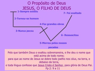 O Propósito de Deus JESUS, O FILHO DE DEUS 5-Morreu pelos nossos pecados 6- Ressuscitou 7- Foi exaltado 1-Sempre existiu 2-Tornou-se homem 3-Nunca pecou 4-Fez grandes obras Mas ele foi traspassado pelas nossas transgressões, e moído pelas nossas iniqüidades; o castigo que nos traz a paz estava sobre ele, e pelas suas pisaduras fomos sarados. Todos nós andávamos desgarrados como ovelhas, cada um se desviava pelo caminho; mas o Senhor fez cair sobre ele a iniqüidade de nós todos.  Is 53:5 e 6 ao qual, porém, Deus ressuscitou, rompendo os grilhões da morte, porquanto não era possível fosse Ele retido por ela.  At 2:24 Pelo que também Deus o exaltou sobremaneira, e lhe deu o nome que está acima de todo nome; para que ao nome de Jesus se dobre todo joelho nos céus, na terra, e debaixo da terra, e toda língua confesse que  Jesus Cristo é Senhor , para glória de Deus Pai.  Fp 2: 9 a 11 
