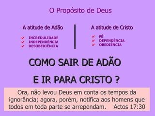 FÉ DEPENDÊNCIA OBEDIÊNCIA A atitude de Cristo INCREDULIDADE INDEPENDÊNCIA DESOBEDIÊNCIA A atitude de Adão O Propósito de Deus COMO SAIR DE ADÃO  E IR PARA CRISTO ? Ora, não levou Deus em conta os tempos da ignorância; agora, porém, notifica aos homens que todos em toda parte se arrependam.  Actos 17:30 