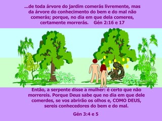 ...de toda árvore do jardim comerás livremente, mas da árvore do conhecimento do bem e do mal não comerás; porque, no dia em que dela comeres, certamente morrerás.  Gén 2:16 e 17 Então, a serpente disse a mulher: é certo que não morrereis. Porque Deus sabe que no dia em que dele comerdes, se vos abrirão os olhos e, COMO DEUS, sereis conhecedores do bem e do mal. Gén 3:4 e 5  