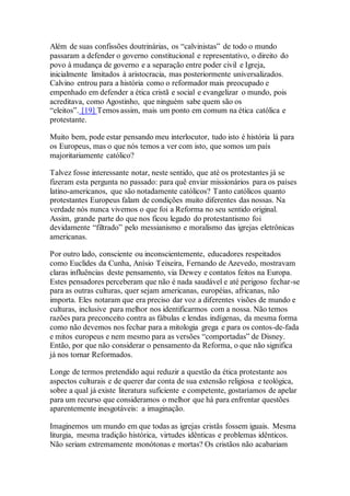 Além de suas confissões doutrinárias, os “calvinistas” de todo o mundo
passaram a defender o governo constitucional e representativo, o direito do
povo à mudança de governo e a separação entre poder civil e Igreja,
inicialmente limitados à aristocracia, mas posteriormente universalizados.
Calvino entrou para a história como o reformador mais preocupado e
empenhado em defender a ética cristã e social e evangelizar o mundo, pois
acreditava, como Agostinho, que ninguém sabe quem são os
“eleitos”. [19] Temos assim, mais um ponto em comum na ética católica e
protestante.
Muito bem, pode estar pensando meu interlocutor, tudo isto é história lá para
os Europeus, mas o que nós temos a ver com isto, que somos um país
majoritariamente católico?
Talvez fosse interessante notar, neste sentido, que até os protestantes já se
fizeram esta pergunta no passado: para quê enviar missionários para os países
latino-americanos, que são notadamente católicos? Tanto católicos quanto
protestantes Europeus falam de condições muito diferentes das nossas. Na
verdade nós nunca vivemos o que foi a Reforma no seu sentido original.
Assim, grande parte do que nos ficou legado do protestantismo foi
devidamente “filtrado” pelo messianismo e moralismo das igrejas eletrônicas
americanas.
Por outro lado, consciente ou inconscientemente, educadores respeitados
como Euclides da Cunha, Anísio Teixeira, Fernando de Azevedo, mostravam
claras influências deste pensamento, via Dewey e contatos feitos na Europa.
Estes pensadores perceberam que não é nada saudável e até perigoso fechar-se
para as outras culturas, quer sejam americanas, européias, africanas, não
importa. Eles notaram que era preciso dar voz a diferentes visões de mundo e
culturas, inclusive para melhor nos identificarmos com a nossa. Não temos
razões para preconceito contra as fábulas e lendas indígenas, da mesma forma
como não devemos nos fechar para a mitologia grega e para os contos-de-fada
e mitos europeus e nem mesmo para as versões “comportadas” de Disney.
Então, por que não considerar o pensamento da Reforma, o que não significa
já nos tornar Reformados.
Longe de termos pretendido aqui reduzir a questão da ética protestante aos
aspectos culturais e de querer dar conta de sua extensão religiosa e teológica,
sobre a qual já existe literatura suficiente e competente, gostaríamos de apelar
para um recurso que consideramos o melhor que há para enfrentar questões
aparentemente inesgotáveis: a imaginação.
Imaginemos um mundo em que todas as igrejas cristãs fossem iguais. Mesma
liturgia, mesma tradição histórica, virtudes idênticas e problemas idênticos.
Não seriam extremamente monótonas e mortas? Os cristãos não acabariam
 
