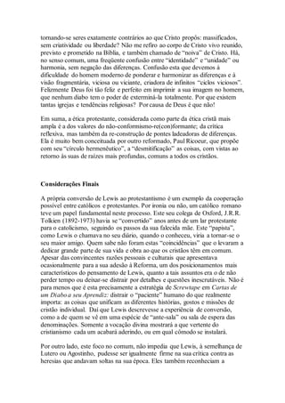 tornando-se seres exatamente contrários ao que Cristo propôs: massificados,
sem criatividade ou liberdade? Não me refiro ao corpo de Cristo vivo reunido,
previsto e prometido na Bíblia, e também chamado de “noiva” de Cristo. Há,
no senso comum, uma freqüente confusão entre “identidade” e “unidade” ou
harmonia, sem negação das diferenças. Confusão esta que devemos à
dificuldade do homem moderno de ponderar e harmonizar as diferenças e à
visão fragmentária, viciosa ou viciante, criadora de infinitos “ciclos viciosos”.
Felizmente Deus foi tão feliz e perfeito em imprimir a sua imagem no homem,
que nenhum diabo tem o poder de exterminá-la totalmente. Por que existem
tantas igrejas e tendências religiosas? Por causa de Deus é que não!
Em suma, a ética protestante, considerada como parte da ética cristã mais
ampla é a dos valores do não-conformismo-re(con)formante; da crítica
reflexiva, mas também da re-construção de pontes ladeadoras de diferenças.
Ela é muito bem conceituada por outro reformado, Paul Ricoeur, que propõe
com seu “círculo hermenêutico”, a “desmitificação” as coisas, com vistas ao
retorno às suas de raízes mais profundas, comuns a todos os cristãos.
Considerações Finais
A própria conversão de Lewis ao protestantismo é um exemplo da cooperação
possível entre católicos e protestantes. Por ironia ou não, um católico romano
teve um papel fundamental neste processo. Este seu colega de Oxford, J.R.R.
Tolkien (1892-1973) havia se “convertido” anos antes de um lar protestante
para o catolicismo, seguindo os passos da sua falecida mãe. Este “papista”,
como Lewis o chamava no seu diário, quando o conheceu, viria a tornar-se o
seu maior amigo. Quem sabe não foram estas “coincidências” que o levaram a
dedicar grande parte de sua vida e obra ao que os cristãos têm em comum.
Apesar das convincentes razões pessoais e culturais que apresentava
ocasionalmente para a sua adesão à Reforma, um dos posicionamentos mais
característicos do pensamento de Lewis, quanto a tais assuntos era o de não
perder tempo ou deixar-se distrair por detalhes e questões inescrutáveis. Não é
para menos que é esta precisamente a estratégia de Screwtape em Cartas de
um Diabo a seu Aprendiz: distrair o “paciente” humano do que realmente
importa: as coisas que unificam as diferentes histórias, gostos e missões de
cristão individual. Daí que Lewis descrevesse a experiência de conversão,
como a de quem se vê em uma espécie de “ante-sala” ou sala de espera das
denominações. Somente a vocação divina mostrará a que vertente do
cristianismo cada um acabará aderindo, ou em qual cômodo se instalará.
Por outro lado, este foco no comum, não impedia que Lewis, à semelhança de
Lutero ou Agostinho, pudesse ser igualmente firme na sua crítica contra as
heresias que andavam soltas na sua época. Eles também reconheciam a
 