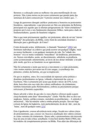 literatura e a educação como as melhores vias para manifestação do seu
protesto. Não é para menos ou por acaso certamente que grande parte das
sentenças de Lutero comecem por “é preciso ensinar aos cristãos que...”.
Longe de querermos denegrir católicos praticantes e honestos ou protestantes
brasileiros, especialmente o que procuram ser fiéis aos princípios da Reforma,
preocupam-nos aqueles que se afastam perigosamente do “mero cristianismo”
proposto por Lewis e seu fundamento claramente bíblico, tanto para o lado do
fundamentalismo, quanto do fanatismo religioso.
Mas o que mais precisamente significa ser protestante, além de ser um “eterno
aprendiz" dos princípios da Bíblia, como fonte de autoridade doutrinal e
libertação para a glorificação de Cristo?
Como destacado acima, infelizmente, o chamado “fanatismo” [20] é um
fenômeno individual ou coletivo que pode ocorrer em qualquer religião, mais
ou menos facilmente, e em qualquer momento da vida. Na “cidade dos
homens” vive-se numa verdadeira “miscelânea” de tendências, pensamentos,
etc. Somos convidados, assim, ao discernimento, sabedoria ou prudência,
como já mencionado anteriormente, ao invés de nos deixar intimidar e invadir
pelo medo, que leva ao fanatismo ou ao agnosticismo.
Não foi certamente o medo que moveu o movimento e a visão protestante,
visto muitos mártires provaram sua fé com sangue, à semelhança dos
primeiros cristãos da história, em que se inspiravam.
Os que os inspirou, antes, foi a necessidade de repensar certas práticas e
doutrinas predominantes na Igreja, voltando a harmonizá-las com as
Escrituras. Não é certamente por acaso que desde o início de CPS, Lewis
deixa bem clara esta sua visão dos valores unificadores do cristianismo,
também fomentados pelos Reformadores, embora ou precisamente porque
estivessem já bastante esquecidos:
Quero advertir o leitor de que não é o meu objetivo oferecer ajuda a quem
esteja hesitando entre duas “denominações” cristãs. Não lhe direi se deve ser
anglicano, batista, católico-romano, metodista ou presbiteriano... A omissão é
intencional... Não há mistério sobre a minha própria posição. Sou um leigo
comum da Igreja da Inglaterra, nem particularmente da ala da `alta´, nem da
`baixa´, nem de qualquer outra. [21]
Esta é igualmente a nossa advertência neste artigo, focado nos valores éticos
do protestantismo, que, a nosso ver, buscou a atualização dos valores comuns
às várias vertentes do cristianismo. Quem sabe, o protestantismo não necessite
hoje de uma revisão crítica semelhante. Como bem lembra Mehl (1968), não
há modelos de comportamento prontos na Bíblia. Para além das diferenças de
 