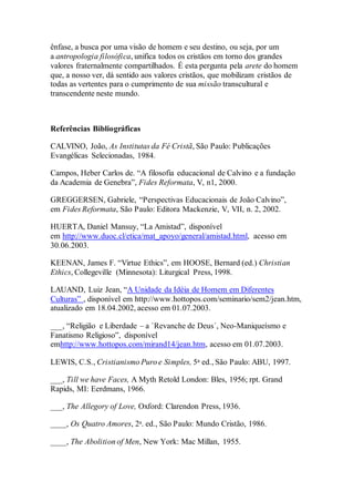 ênfase, a busca por uma visão de homem e seu destino, ou seja, por um
a antropologia filosófica, unifica todos os cristãos em torno dos grandes
valores fraternalmente compartilhados. É esta pergunta pela arete do homem
que, a nosso ver, dá sentido aos valores cristãos, que mobilizam cristãos de
todas as vertentes para o cumprimento de sua missão transcultural e
transcendente neste mundo.
Referências Bibliográficas
CALVINO, João, As Institutas da Fé Cristã, São Paulo: Publicações
Evangélicas Selecionadas, 1984.
Campos, Heber Carlos de. “A filosofia educacional de Calvino e a fundação
da Academia de Genebra”, Fides Reformata, V, n1, 2000.
GREGGERSEN, Gabriele, “Perspectivas Educacionais de João Calvino”,
em Fides Reformata, São Paulo: Editora Mackenzie, V, VII, n. 2, 2002.
HUERTA, Daniel Mansuy, “La Amistad”, disponível
em http://www.duoc.cl/etica/mat_apoyo/general/amistad.html, acesso em
30.06.2003.
KEENAN, James F. “Virtue Ethics”, em HOOSE, Bernard (ed.) Christian
Ethics, Collegeville (Minnesota): Liturgical Press, 1998.
LAUAND, Luiz Jean, “A Unidade da Idéia de Homem em Diferentes
Culturas” , disponível em http://www.hottopos.com/seminario/sem2/jean.htm,
atualizado em 18.04.2002, acesso em 01.07.2003.
___, “Religião e Liberdade – a `Revanche de Deus´, Neo-Maniqueísmo e
Fanatismo Religioso”, disponível
emhttp://www.hottopos.com/mirand14/jean.htm, acesso em 01.07.2003.
LEWIS, C.S., Cristianismo Puro e Simples, 5a ed., São Paulo: ABU, 1997.
___, Till we have Faces, A Myth Retold London: Bles, 1956; rpt. Grand
Rapids, MI: Eerdmans, 1966.
___, The Allegory of Love, Oxford: Clarendon Press, 1936.
____, Os Quatro Amores, 2a. ed., São Paulo: Mundo Cristão, 1986.
____, The Abolition of Men, New York: Mac Millan, 1955.
 