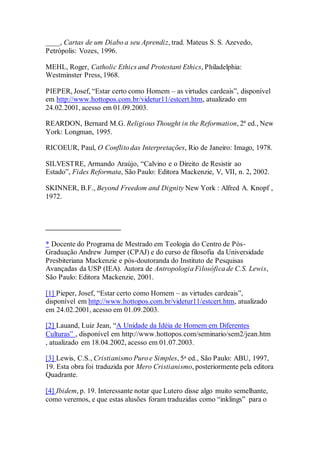 ____, Cartas de um Diabo a seu Aprendiz, trad. Mateus S. S. Azevedo,
Petrópolis: Vozes, 1996.
MEHL, Roger, Catholic Ethics and Protestant Ethics, Philadelphia:
Westminster Press, 1968.
PIEPER, Josef, “Estar certo como Homem – as virtudes cardeais”, disponível
em http://www.hottopos.com.br/videtur11/estcert.htm, atualizado em
24.02.2001, acesso em 01.09.2003.
REARDON, Bernard M.G. Religious Thought in the Reformation, 2ª ed., New
York: Longman, 1995.
RICOEUR, Paul, O Conflito das Interpretações, Rio de Janeiro: Imago, 1978.
SILVESTRE, Armando Araújo, “Calvino e o Direito de Resistir ao
Estado”, Fides Reformata, São Paulo: Editora Mackenzie, V, VII, n. 2, 2002.
SKINNER, B.F., Beyond Freedom and Dignity New York : Alfred A. Knopf ,
1972.
* Docente do Programa de Mestrado em Teologia do Centro de Pós-
Graduação Andrew Jumper (CPAJ) e do curso de filosofia da Universidade
Presbiteriana Mackenzie e pós-doutoranda do Instituto de Pesquisas
Avançadas da USP (IEA). Autora de Antropologia Filosófica de C.S. Lewis,
São Paulo: Editora Mackenzie, 2001.
[1] Pieper, Josef, “Estar certo como Homem – as virtudes cardeais”,
disponível em http://www.hottopos.com.br/videtur11/estcert.htm, atualizado
em 24.02.2001, acesso em 01.09.2003.
[2] Lauand, Luiz Jean, “A Unidade da Idéia de Homem em Diferentes
Culturas” , disponível em http://www.hottopos.com/seminario/sem2/jean.htm
, atualizado em 18.04.2002, acesso em 01.07.2003.
[3] Lewis, C.S., Cristianismo Puro e Simples, 5a ed., São Paulo: ABU, 1997,
19. Esta obra foi traduzida por Mero Cristianismo, posteriormente pela editora
Quadrante.
[4] Ibidem, p. 19. Interessante notar que Lutero disse algo muito semelhante,
como veremos, e que estas alusões foram traduzidas como “inklings” para o
 