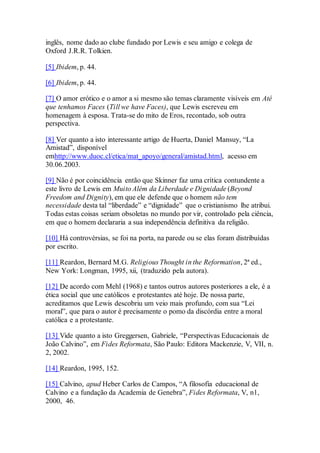 inglês, nome dado ao clube fundado por Lewis e seu amigo e colega de
Oxford J.R.R. Tolkien.
[5] Ibidem, p. 44.
[6] Ibidem, p. 44.
[7] O amor erótico e o amor a si mesmo são temas claramente visíveis em Até
que tenhamos Faces (Till we have Faces), que Lewis escreveu em
homenagem à esposa. Trata-se do mito de Eros, recontado, sob outra
perspectiva.
[8] Ver quanto a isto interessante artigo de Huerta, Daniel Mansuy, “La
Amistad”, disponível
emhttp://www.duoc.cl/etica/mat_apoyo/general/amistad.html, acesso em
30.06.2003.
[9] Não é por coincidência então que Skinner faz uma crítica contundente a
este livro de Lewis em Muito Além da Liberdade e Dignidade (Beyond
Freedom and Dignity), em que ele defende que o homem não tem
necessidade desta tal “liberdade” e “dignidade” que o cristianismo lhe atribui.
Todas estas coisas seriam obsoletas no mundo por vir, controlado pela ciência,
em que o homem declararia a sua independência definitiva da religião.
[10] Há controvérsias, se foi na porta, na parede ou se elas foram distribuídas
por escrito.
[11] Reardon, Bernard M.G. Religious Thought in the Reformation, 2ª ed.,
New York: Longman, 1995, xii, (traduzido pela autora).
[12] De acordo com Mehl (1968) e tantos outros autores posteriores a ele, é a
ética social que une católicos e protestantes até hoje. De nossa parte,
acreditamos que Lewis descobriu um veio mais profundo, com sua “Lei
moral”, que para o autor é precisamente o pomo da discórdia entre a moral
católica e a protestante.
[13] Vide quanto a isto Greggersen, Gabriele, “Perspectivas Educacionais de
João Calvino”, em Fides Reformata, São Paulo: Editora Mackenzie, V, VII, n.
2, 2002.
[14] Reardon, 1995, 152.
[15] Calvino, apud Heber Carlos de Campos, “A filosofia educacional de
Calvino e a fundação da Academia de Genebra”, Fides Reformata, V, n1,
2000, 46.
 