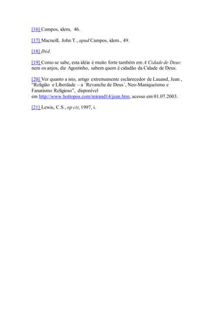 [16] Campos, idem, 46.
[17] Macneill, John T., apud Campos, idem., 49.
[18] Ibid.
[19] Como se sabe, esta idéia é muito forte também em A Cidade de Deus:
nem os anjos, diz Agostinho, sabem quem é cidadão da Cidade de Deus.
[20] Ver quanto a isto, artigo extremamente esclarecedor de Lauand, Jean ,
“Religião e Liberdade – a `Revanche de Deus´, Neo-Maniqueísmo e
Fanatismo Religioso”, disponível
em http://www.hottopos.com/mirand14/jean.htm, acesso em 01.07.2003.
[21] Lewis, C.S., op cit, 1997, i.
 