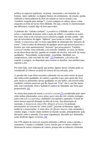 unificar os aspectos espirituais, racionais, emocionais e até materiais do
homem. Após explicitar os dogmas básicos do cristianismo, da criação, queda,
redenção e transcendência do bem em relação ao mal (o mundo é um
“território ocupado pelo inimigo”), Lewis compara os valores éticos a uma
orquestra ou frota de navios bem alinhada. Ou seja, a moral é a harmonização
das diferenças, visando algo de bom para todos.
A primeira das “virtudes cardeais”, a prudência, é definida como o bom
senso, a capacidade de pensar sobre a ação; de refletir e considerar as coisas.
Em suma, trata-se da inteligência ou sabedoria exigida de todo cristão - não
que ele necessitasse de algum “diploma” para tornar-se cristão. A segunda
virtude, a temperança não é a mera capacidade de abstenção dos “prazeres da
carne”. Trata-se antes da abstenção de qualquer prazer que possa escravizar e
homem, por mais aparentemente “inocente” que possa parecer. Também
a justiça é muitas vezes reduzida a um conceito simplista, no caso, do direito
ou da observância das leis, quando na verdade ela envolve uma série de outras
qualidades: “honestidade, reciprocidade, veracidade, fidelidade aos
compromissos, todo esse lado da vida”. [5] Finalmente, a fortaleza diz
respeito à coragem, ou disposição para encarar os desafios, mas também para
suportar a dor.
Por outro lado, nem todo aquele que pratica alguma destas virtudes pode ser
considerado já virtuoso ou pode ter certeza da sua salvação, pois:
A questão não é que Deus recusará a admissão em seu reino eterno de quem
não tenha certas qualidades de caráter; a questão é que, para quem não tiver
pelo menos os primórdios dessas qualidades no seu íntimo, não haverá então
condições externas possíveis que lhe façam um “Céu”, isto é, que lhe façam
feliz com a profunda, forte e inabalável espécie de felicidade que Deus quer
proporcionar. [6]
As outras duas partes da moral, a social e a sexual [7] consideradas pelo autor
estão ambas relacionadas com o amor, que é uma das três virtudes teologais,
junto com a fé e a esperança, analisados em capítulos separados. O tema do
amor merece especial destaque na obra de Lewis. Sua dissertação de
mestrado, A Alegoria do Amor (The Allegory of Love), foi dedicada
precisamente ao conceito de “amor cortês”, presente na literatura inglesa
medieval e renascentista. A outra obra, Os Quatro Amores, mais destinada a
cristãos leigos, é muito citada também no mundo secular, principalmente pela
discussão sobre a amizade. Este tema é igualmente discutido por Aristóteles,
como lembram alguns revisores. [8]
Em CPS, depois de tocar em assuntos delicados e difíceis como o perdão, o
casamento, o tempo e a trindade, Lewis conclui que os valores cristãos se
destacam de outros conjuntos de valores, porque não se reduzem a fórmulas
 
