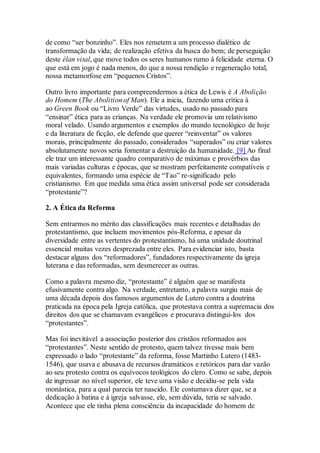 de como “ser bonzinho”. Eles nos remetem a um processo dialético de
transformação da vida; de realização efetiva da busca do bem; de perseguição
deste élan vital, que move todos os seres humanos rumo à felicidade eterna. O
que está em jogo é nada menos, do que a nossa rendição e regeneração total,
nossa metamorfose em “pequenos Cristos”.
Outro livro importante para compreendermos a ética de Lewis é A Abolição
do Homem (The Abolition of Man). Ele a inicia, fazendo uma crítica à
ao Green Book ou “Livro Verde” das virtudes, usado no passado para
“ensinar” ética para as crianças. Na verdade ele promovia um relativismo
moral velado. Usando argumentos e exemplos do mundo tecnológico de hoje
e da literatura de ficção, ele defende que querer “reinventar” os valores
morais, principalmente do passado, considerados “superados” ou criar valores
absolutamente novos seria fomentar a destruição da humanidade. [9] Ao final
ele traz um interessante quadro comparativo de máximas e provérbios das
mais variadas culturas e épocas, que se mostram perfeitamente compatíveis e
equivalentes, formando uma espécie de “Tao” re-significado pelo
cristianismo. Em que medida uma ética assim universal pode ser considerada
“protestante”?
2. A Ética da Reforma
Sem entrarmos no mérito das classificações mais recentes e detalhadas do
protestantismo, que incluem movimentos pós-Reforma, e apesar da
diversidade entre as vertentes do protestantismo, há uma unidade doutrinal
essencial muitas vezes desprezada entre eles. Para evidenciar isto, basta
destacar alguns dos “reformadores”, fundadores respectivamente da igreja
luterana e das reformadas, sem desmerecer as outras.
Como a palavra mesmo diz, “protestante” é alguém que se manifesta
efusivamente contra algo. Na verdade, entretanto, a palavra surgiu mais de
uma década depois dos famosos argumentos de Lutero contra a doutrina
praticada na época pela Igreja católica, que protestava contra a supremacia dos
direitos dos que se chamavam evangélicos e procurava distingui-los dos
“protestantes”.
Mas foi inevitável a associação posterior dos cristãos reformados aos
“protestantes”. Neste sentido de protesto, quem talvez tivesse mais bem
expressado o lado “protestante” da reforma, fosse Martinho Lutero (1483-
1546), que usava e abusava de recursos dramáticos e retóricos para dar vazão
ao seu protesto contra os equívocos teológicos do clero. Como se sabe, depois
de ingressar no nível superior, ele teve uma visão e decidiu-se pela vida
monástica, para a qual parecia ter nascido. Ele costumava dizer que, se a
dedicação à batina e à igreja salvasse, ele, sem dúvida, teria se salvado.
Acontece que ele tinha plena consciência da incapacidade do homem de
 