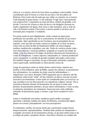 salvar-se a si mesmo, através de boas obras ou qualquer outra medida. Assim,
a justificação pela fé tornou-se a base da sua ética e um dos pilares da
Reforma. Para Lutero não há nada que seja válido ou existente em si mesmo.
Tudo depende da graça divina e a ela responde. O agir ético é precisamente
esta resposta livre e espontânea ao amor de Deus, símbolo da gratidão a ele
devida. Com isto ele refutava a ética do dever e da obrigação presente em
muitos seguimentos da Igreja, bem como a vida monástica, que se isola da
vida e do homem comum. Para Lutero, é preciso perder a sua ética em-si-
mesmada para conquistar a verdadeira.
Foi numa sessão de auto-flagelamento, muito comum na época para
purificação dos pecados, que ele se conscientizou do absurdo do que estava
cometendo. Após aprofundar-se nas Escrituras, por recomendação do seu
superior, coisa que não era muito comum ou simples de se fazer na época,
Lutero deu-se conta da falta de fundamento bíblico de outros dogmas
católicos também não coincidiam com elas. Então ele resolveu arrolar todas
estas discordâncias e torná-las públicas, pregando-as na porta do templo da
cidade. [10] Seus famosos 95 artigos de protesto denunciavam basicamente a
venda de indulgências e outros aspectos, relacionados ao “sistema penitencial”
como o purgatório e o perdão de pecados mediado pelo padre; entre outros.
Ele também chegou à conclusão, de que a hierarquia eclesiástica praticada
estava equivocada, manifestando-se efusivamente contra ela.
Longe de querermos entrar no mérito destas controvérsias, importa-nos
lembrar a forte influência tanto da Bíblia, quanto dos clássicos no pensamento
dos reformadores. Ao contrário da crítica usual de individualismo e
subjetivismo em Lutero, Reardon (1995) argumenta que os clássicos não lhe
permitiram entrar nesta “onda”, de fato existente na época, mas que era mais
associável aos humanistas. Lutero pode ser considerado antes personalista, ou
seja, acreditava em um Deus pessoal e na experiência religiosa interior. Ele se
encontrava bastante distante do humanismo de sua época e muito mais
próximo do pensamento patrístico, do que outros reformadores. Como se sabe,
os primeiros pensadores do cristianismo buscavam uma visão unificada,
extraindo do pensamento grego e romano, o que fosse compatível com a
Bíblia.
Lutero é considerado por muitos estudiosos quem melhor conseguiu
aproximar a doutrina católica dos ideais da Reforma, reconhecendo alguns
pontos em comum, principalmente nos seus pressupostos:
O cristianismo católico da mesma forma que o protestante sempre foram
inequivocamente supranaturalistas. Nenhum deles poderia ter interpretado o
evangelho em termos de um humanismo ativista, já que para ambos trata-se da
revelação do poder e propósito divinos. Sem Deus o homem na verdade não
 
