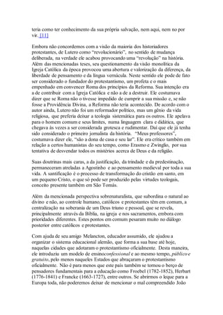 teria como ter conhecimento da sua própria salvação, nem aqui, nem no por
vir. [11]
Embora não concordemos com a visão da maioria dos historiadores
protestantes, de Lutero como “revolucionário”, no sentido de mudança
deliberada, na verdade ele acabou provocando uma “revolução” na história.
Além das mencionadas teses, seu questionamento da visão monolítica da
Igreja Católica da época provocou uma abertura e valorização da diferença, da
liberdade de pensamento e da língua vernácula. Neste sentido ele pode de fato
ser considerado o fundador do protestantismo, um profeta e o mais
empenhado em convencer Roma dos princípios da Reforma. Sua intenção era
a de contribuir com a Igreja Católica e não a de a destruir. Ele costumava
dizer que se Roma não o tivesse impedido de cumprir a sua missão e, se não
fosse a Providência Divina, a Reforma não teria acontecido. De acordo com o
autor ainda, Lutero não foi um reformador político, mas um gênio da vida
religiosa, que preferia deixar a teologia sistemática para os outros. Ele apelava
para o homem comum e seus limites, numa linguagem clara e didática, que
chegava às vezes a ser considerada grotesca e rudimentar. Daí que ele já tenha
sido considerado o primeiro jornalista da história. “Meus professores”,
costumava dizer ele, “são a dona de casa e seu lar”. Ele era crítico também em
relação a certos humanistas do seu tempo, como Erasmo e Zwinglio, por sua
tentativa de desvendar todos os mistérios acerca de Deus e da religião.
Suas doutrinas mais caras, a da justificação, da trindade e da predestinação,
permaneceram atreladas a Agostinho e ao pensamento medieval por toda a sua
vida. A santificação é o processo de transformação do cristão em santo, em
um pequeno Cristo, o que só pode ser produzido pelas virtudes teologais,
conceito presente também em São Tomás.
Além da mencionada perspectiva sobrenaturalista, que subordina o natural ao
divino e não, ao controle humano, católicos e protestantes têm em comum, a
centralização na soberania de um Deus triuno e pessoal, que se revela,
principalmente através da Bíblia, na igreja e nos sacramentos, embora com
prioridades diferentes. Estes pontos em comum pesaram muito no diálogo
posterior entre católicos e protestantes.
Com ajuda de seu amigo Melancton, educador assumido, ele ajudou a
organizar o sistema educacional alemão, que forma a sua base até hoje,
naquelas cidades que adotaram o protestantismo oficialmente. Desta maneira,
ele introduziu um modelo de ensinoconfessional e ao mesmo tempo, público e
gratuito, pelo menos naqueles Estados que abraçaram o protestantismo
oficialmente. Não é para menos que este país também se tornou o berço de
pensadores fundamentais para a educação como Froebel (1782-1852), Herbart
(1776-1841) e Francke (1663-1727), entre outros. Se abrirmos o leque para a
Europa toda, não poderemos deixar de mencionar o mal compreendido João
 