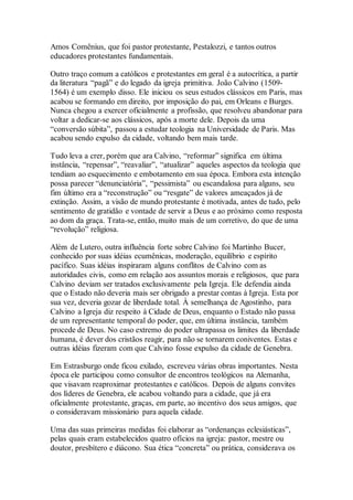 Amos Comênius, que foi pastor protestante, Pestalozzi, e tantos outros
educadores protestantes fundamentais.
Outro traço comum a católicos e protestantes em geral é a autocrítica, a partir
da literatura “pagã” e do legado da igreja primitiva. João Calvino (1509-
1564) é um exemplo disso. Ele iniciou os seus estudos clássicos em Paris, mas
acabou se formando em direito, por imposição do pai, em Orleans e Burges.
Nunca chegou a exercer oficialmente a profissão, que resolveu abandonar para
voltar a dedicar-se aos clássicos, após a morte dele. Depois da uma
“conversão súbita”, passou a estudar teologia na Universidade de Paris. Mas
acabou sendo expulso da cidade, voltando bem mais tarde.
Tudo leva a crer, porém que ara Calvino, “reformar” significa em última
instância, “repensar”, “reavaliar”, “atualizar” aqueles aspectos da teologia que
tendiam ao esquecimento e embotamento em sua época. Embora esta intenção
possa parecer “denunciatória”, “pessimista” ou escandalosa para alguns, seu
fim último era a “reconstrução” ou “resgate” de valores ameaçados já de
extinção. Assim, a visão de mundo protestante é motivada, antes de tudo, pelo
sentimento de gratidão e vontade de servir a Deus e ao próximo como resposta
ao dom da graça. Trata-se, então, muito mais de um corretivo, do que de uma
“revolução” religiosa.
Além de Lutero, outra influência forte sobre Calvino foi Martinho Bucer,
conhecido por suas idéias ecumênicas, moderação, equilíbrio e espírito
pacífico. Suas idéias inspiraram alguns conflitos de Calvino com as
autoridades civis, como em relação aos assuntos morais e religiosos, que para
Calvino deviam ser tratados exclusivamente pela Igreja. Ele defendia ainda
que o Estado não deveria mais ser obrigado a prestar contas à Igreja. Esta por
sua vez, deveria gozar de liberdade total. À semelhança de Agostinho, para
Calvino a Igreja diz respeito à Cidade de Deus, enquanto o Estado não passa
de um representante temporal do poder, que, em última instância, também
procede de Deus. No caso extremo do poder ultrapassa os limites da liberdade
humana, é dever dos cristãos reagir, para não se tornarem coniventes. Estas e
outras idéias fizeram com que Calvino fosse expulso da cidade de Genebra.
Em Estrasburgo onde ficou exilado, escreveu várias obras importantes. Nesta
época ele participou como consultor de encontros teológicos na Alemanha,
que visavam reaproximar protestantes e católicos. Depois de alguns convites
dos líderes de Genebra, ele acabou voltando para a cidade, que já era
oficialmente protestante, graças, em parte, ao incentivo dos seus amigos, que
o consideravam missionário para aquela cidade.
Uma das suas primeiras medidas foi elaborar as “ordenanças eclesiásticas”,
pelas quais eram estabelecidos quatro ofícios na igreja: pastor, mestre ou
doutor, presbítero e diácono. Sua ética “concreta” ou prática, considerava os
 