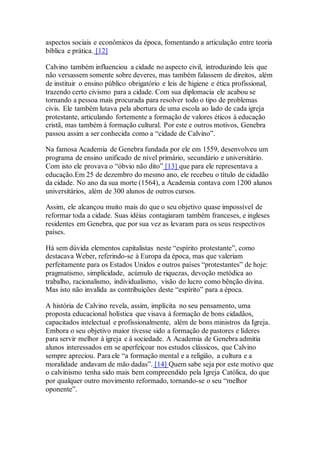 aspectos sociais e econômicos da época, fomentando a articulação entre teoria
bíblica e prática. [12]
Calvino também influenciou a cidade no aspecto civil, introduzindo leis que
não versassem somente sobre deveres, mas também falassem de direitos, além
de instituir o ensino público obrigatório e leis de higiene e ética profissional,
trazendo certo civismo para a cidade. Com sua diplomacia ele acabou se
tornando a pessoa mais procurada para resolver todo o tipo de problemas
civis. Ele também lutava pela abertura de uma escola ao lado de cada igreja
protestante, articulando fortemente a formação de valores éticos à educação
cristã, mas também à formação cultural. Por este e outros motivos, Genebra
passou assim a ser conhecida como a “cidade de Calvino”.
Na famosa Academia de Genebra fundada por ele em 1559, desenvolveu um
programa de ensino unificado de nível primário, secundário e universitário.
Com isto ele provava o “óbvio não dito” [13] que para ele representava a
educação.Em 25 de dezembro do mesmo ano, ele recebeu o título de cidadão
da cidade. No ano da sua morte (1564), a Academia contava com 1200 alunos
universitários, além de 300 alunos de outros cursos.
Assim, ele alcançou muito mais do que o seu objetivo quase impossível de
reformar toda a cidade. Suas idéias contagiaram também franceses, e ingleses
residentes em Genebra, que por sua vez as levaram para os seus respectivos
países.
Há sem dúvida elementos capitalistas neste “espírito protestante”, como
destacava Weber, referindo-se à Europa da época, mas que valeriam
perfeitamente para os Estados Unidos e outros países “protestantes” de hoje:
pragmatismo, simplicidade, acúmulo de riquezas, devoção metódica ao
trabalho, racionalismo, individualismo, visão do lucro como bênção divina.
Mas isto não invalida as contribuições deste “espírito” para a época.
A história de Calvino revela, assim, implícita no seu pensamento, uma
proposta educacional holística que visava à formação de bons cidadãos,
capacitados intelectual e profissionalmente, além de bons ministros da Igreja.
Embora o seu objetivo maior tivesse sido a formação de pastores e líderes
para servir melhor à igreja e à sociedade. A Academia de Genebra admitia
alunos interessados em se aperfeiçoar nos estudos clássicos, que Calvino
sempre apreciou. Para ele “a formação mental e a religião, a cultura e a
moralidade andavam de mão dadas”. [14] Quem sabe seja por este motivo que
o calvinismo tenha sido mais bem compreendido pela Igreja Católica, do que
por qualquer outro movimento reformado, tornando-se o seu “melhor
oponente”.
 
