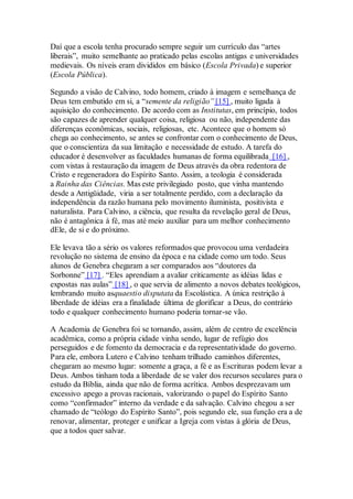 Daí que a escola tenha procurado sempre seguir um currículo das “artes
liberais”, muito semelhante ao praticado pelas escolas antigas e universidades
medievais. Os níveis eram divididos em básico (Escola Privada) e superior
(Escola Pública).
Segundo a visão de Calvino, todo homem, criado à imagem e semelhança de
Deus tem embutido em si, a “semente da religião” [15] , muito ligada à
aquisição do conhecimento. De acordo com as Institutas, em princípio, todos
são capazes de aprender qualquer coisa, religiosa ou não, independente das
diferenças econômicas, sociais, religiosas, etc. Acontece que o homem só
chega ao conhecimento, se antes se confrontar com o conhecimento de Deus,
que o conscientiza da sua limitação e necessidade de estudo. A tarefa do
educador é desenvolver as faculdades humanas de forma equilibrada [16] ,
com vistas à restauração da imagem de Deus através da obra redentora de
Cristo e regeneradora do Espírito Santo. Assim, a teologia é considerada
a Rainha das Ciências. Mas este privilegiado posto, que vinha mantendo
desde a Antigüidade, viria a ser totalmente perdido, com a declaração da
independência da razão humana pelo movimento iluminista, positivista e
naturalista. Para Calvino, a ciência, que resulta da revelação geral de Deus,
não é antagônica à fé, mas até meio auxiliar para um melhor conhecimento
dEle, de si e do próximo.
Ele levava tão a sério os valores reformados que provocou uma verdadeira
revolução no sistema de ensino da época e na cidade como um todo. Seus
alunos de Genebra chegaram a ser comparados aos “doutores da
Sorbonne” [17] . “Eles aprendiam a avaliar criticamente as idéias lidas e
expostas nas aulas” [18] , o que servia de alimento a novos debates teológicos,
lembrando muito asquaestio disputata da Escolástica. A única restrição à
liberdade de idéias era a finalidade última de glorificar a Deus, do contrário
todo e qualquer conhecimento humano poderia tornar-se vão.
A Academia de Genebra foi se tornando, assim, além de centro de excelência
acadêmica, como a própria cidade vinha sendo, lugar de refúgio dos
perseguidos e de fomento da democracia e da representatividade do governo.
Para ele, embora Lutero e Calvino tenham trilhado caminhos diferentes,
chegaram ao mesmo lugar: somente a graça, a fé e as Escrituras podem levar a
Deus. Ambos tinham toda a liberdade de se valer dos recursos seculares para o
estudo da Bíblia, ainda que não de forma acrítica. Ambos desprezavam um
excessivo apego a provas racionais, valorizando o papel do Espírito Santo
como “confirmador” interno da verdade e da salvação. Calvino chegou a ser
chamado de “teólogo do Espírito Santo”, pois segundo ele, sua função era a de
renovar, alimentar, proteger e unificar a Igreja com vistas à glória de Deus,
que a todos quer salvar.
 