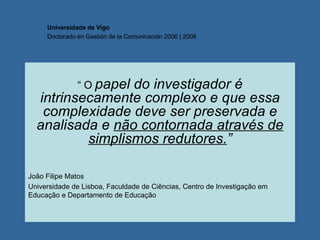 “  O  papel do investigador é intrinsecamente complexo e que essa complexidade deve ser preservada e analisada e  não contornada através de simplismos redutores. ” João Filipe Matos  Universidade de Lisboa, Faculdade de Ciências, Centro de Investigação em Educação e Departamento de Educação Universidade de Vigo Doctorado en  Gestión de la Comunicación  2006 | 2008 