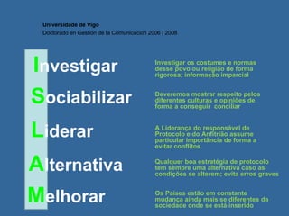 I nvestigar Universidade de Vigo Doctorado en  Gestión de la Comunicación  2006 | 2008 S ociabilizar L iderar A lternativa M elhorar Investigar os costumes e normas desse povo ou religião de forma rigorosa; informação imparcial Deveremos mostrar respeito pelos diferentes culturas e opiniões de forma a conseguir  conciliar A Liderança do responsável de Protocolo e do Anfitrião assume particular importância de forma a evitar conflitos  Qualquer boa estratégia de protocolo tem sempre uma alternativa caso as condições se alterem; evita erros graves Os Países estão em constante mudança ainda mais se diferentes da sociedade onde se está inserido 