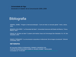 Bibliografia AMARAL, ISABEL: “Imagem e Internacionalização – Como ter êxito no mercado global”. Verbo, Lisboa,  2000. BRAMON, DOLORES: “ La Diversidad del Islam”, Universidad Autonoma del Estado del Mexico, Toluca, México, 2003 FRAIJÓ, M: “El Reto de Islam”  Cuaderno del Instituto Vasco de Criminología San Sebastián, N.o 18, San Sebastian, 2004. RAMOS, FERNANDO: “La comunicacion corporativa e institucional. De la imagen al protocolo”. Editorial Universitas, 2002. NETGRAFIA Mª Angustias PAREJO FERNANDEZ,  PRIMER CONGRESO DEL FORO DE INVESTIGADORES SOBRE EL MUNDO ARABE Y MUSULMAN Consultado em 10-05-2007  http://www.fimam.org/M%AA%20Angustias%20Parejo.pdf Universidade de Vigo Doctorado en  Gestión de la Comunicación  2006 | 2008 