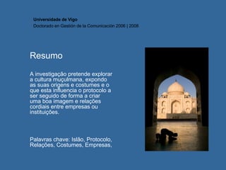Resumo A investigação pretende explorar a cultura muçulmana, expondo as suas origens e costumes e o que esta influencia o protocolo a ser seguido de forma a criar uma boa imagem e relações cordiais entre empresas ou instituições. Palavras chave: Islão, Protocolo, Relações, Costumes, Empresas,  Universidade de Vigo Doctorado en  Gestión de la Comunicación  2006 | 2008 