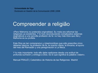 Compreender a religião «Pero Mahoma no pretendía originalidad. Su meta era reformar las religiones ya existentes. Y lo hizo reconduciendo complicados sistemas dogmáticos a una sencilla profesión de fe: no hay más Dios que Alá y Mahoma es su profeta.  Este Dios es tan comprensivo y misericordioso que sólo prescribe cinco deberes básicos: la profesión de fe, la oración diaria, la limosna, el ayuno del mes del Ramadán y una peregrinación a La Meca. Y lo más importante: todo ello debe realizarse desde una actitud de profunda sumisión y entrega a Dios. Es lo que significa la palabra «islam». Manuel FRAIJÓ |  Catedrático de Historia de las Religiones  Madrid Universidade de Vigo Doctorado en  Gestión de la Comunicación  2006 | 2008 