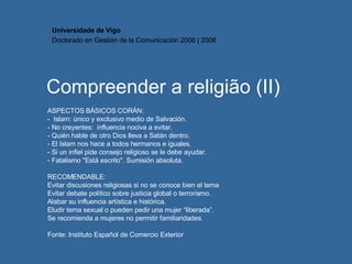 Compreender a religião (II) ASPECTOS BÁSICOS CORÁN: -  Islam: único y exclusivo medio de Salvación. - No creyentes:  influencia nociva a evitar. - Quién hable de otro Dios lleva a Satán dentro. - El Islam nos hace a todos hermanos e iguales. - Si un infiel pide consejo religioso se le debe ayudar. - Fatalismo "Está escrito". Sumisión absoluta. RECOMENDABLE: Evitar discusiones religiosas si no se conoce bien el tema Evitar debate político sobre justicia global o terrorismo. Alabar su influencia artística e histórica. Eludir tema sexual o pueden pedir una mujer “liberada”. Se recomienda a mujeres no permitir familiaridades.  Fonte:  Instituto Español de Comercio Exterior Universidade de Vigo Doctorado en  Gestión de la Comunicación  2006 | 2008 