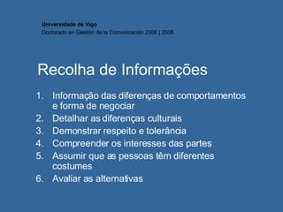 Recolha de Informações Informação das diferenças de comportamentos e forma de negociar Detalhar as diferenças culturais Demonstrar respeito e tolerância Compreender os interesses das partes Assumir que as pessoas têm diferentes costumes Avaliar as alternativas  Universidade de Vigo Doctorado en  Gestión de la Comunicación  2006 | 2008 
