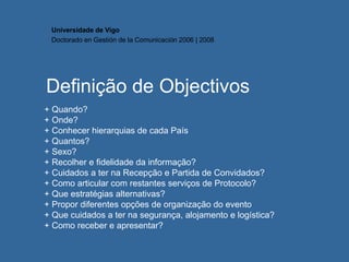 Definição de Objectivos + Quando? + Onde? + Conhecer hierarquias de cada País + Quantos? + Sexo? + Recolher e fidelidade da informação?  + Cuidados a ter na Recepção e Partida de Convidados? + Como articular com restantes serviços de Protocolo? + Que estratégias alternativas? + Propor diferentes opções de organização do evento + Que cuidados a ter na segurança, alojamento e logística? + Como receber e apresentar? Universidade de Vigo Doctorado en  Gestión de la Comunicación  2006 | 2008 