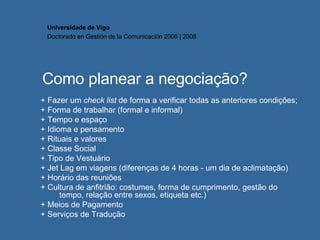 Como planear a negociação? + Fazer um  check list  de forma a verificar todas as anteriores condições; + Forma de trabalhar (formal e informal) + Tempo e espaço + Idioma e pensamento + Rituais e valores + Classe Social + Tipo de Vestuário + Jet Lag em viagens (diferenças de 4 horas - um dia de aclimatação) + Horário das reuniões + Cultura de anfitrião: costumes, forma de cumprimento, gestão do tempo, relação entre sexos, etiqueta etc.) + Meios de Pagamento  + Serviços de Tradução Universidade de Vigo Doctorado en  Gestión de la Comunicación  2006 | 2008 
