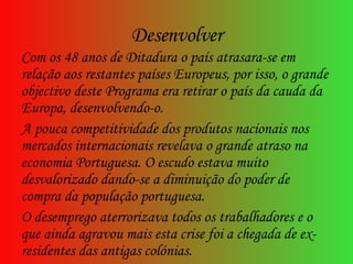 Desenvolver Com os 48 anos de Ditadura o país atrasara-se em relação aos restantes países Europeus, por isso, o grande objectivo deste Programa era retirar o país da cauda da Europa, desenvolvendo-o. A pouca competitividade dos produtos nacionais nos mercados internacionais revelava o grande atraso na economia Portuguesa. O escudo estava muito desvalorizado dando-se a diminuição do poder de compra da população portuguesa.  O desemprego aterrorizava todos os trabalhadores e o que ainda agravou mais esta crise foi a chegada de ex-residentes das antigas colónias.  