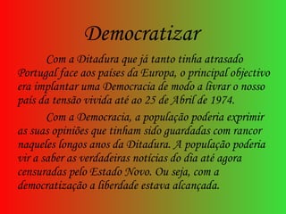 Com a Ditadura que já tanto tinha atrasado Portugal face aos países da Europa, o principal objectivo era implantar uma Democracia de modo a livrar o nosso país da tensão vivida até ao 25 de Abril de 1974.  Com a Democracia, a população poderia exprimir as suas opiniões que tinham sido guardadas com rancor naqueles longos anos da Ditadura. A população poderia vir a saber as verdadeiras notícias do dia até agora censuradas pelo Estado Novo. Ou seja, com a democratização a liberdade estava alcançada.  Democratizar 