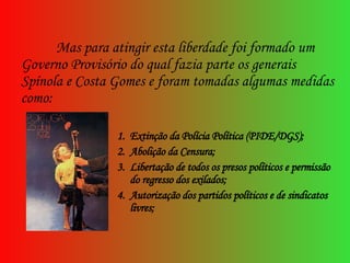 Mas para atingir esta liberdade foi formado um Governo Provisório do qual fazia parte os generais Spínola e Costa Gomes e foram tomadas algumas medidas como:  Extinção da Polícia Política (PIDE/DGS); Abolição da Censura; Libertação de todos os presos políticos e permissão do regresso dos exilados; Autorização dos partidos políticos e de sindicatos livres; 