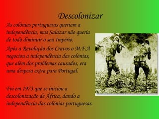Descolonizar As colónias portuguesas queriam a independência, mas Salazar não queria de todo diminuir o seu Império.  Após a Revolução dos Cravos o M.F.A negociou a independência das colónias, que além dos problemas causados, era uma despesa extra para Portugal. Foi em 1973 que se iniciou a descolonização de África, dando a independência das colónias portuguesas. 