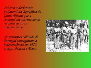 Foi com a declaração unilateral da República da Guiné-Bissau que a comunidade internacional reconheceu a sua independência. As restantes colónias de Portugal conseguiram a independência em 1975, excepto Macau e Timor. 
