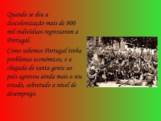 Quando se deu a descolonização mais de 800 mil indivíduos regressaram a Portugal. Como sabemos Portugal tinha problemas económicos, e a chegada de tanta gente ao país agravou ainda mais o seu estado, sobretudo a nível de desemprego. 