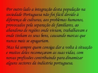 Por outro lado a integração desta população na sociedade Portuguesa não foi fácil devido à diferença de culturas, aos problemas humanos, provocados pela separação de familiares, ao abandono de regiões onde viviam, trabalhavam e onde tinham os seus bens, causando marcas que nunca mais se apagariam. Mas há sempre quem consiga dar a volta à situação e muitos deles recomeçaram as suas vidas, com novas profissões contribuindo para dinamizar alguns sectores da indústria portuguesa.  