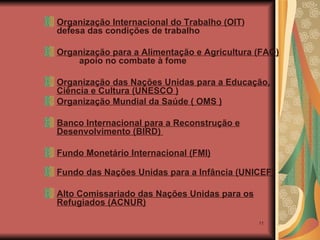 Organização Internacional do Trabalho (OIT )  defesa das condições de trabalho Organização para a Alimentação e Agricultura (FAO)  apoio no combate à fome Organização das Nações Unidas para a Educação, Ciência e Cultura (UNESCO ) Organização Mundial da Saúde ( OMS )   Banco Internacional para a Reconstrução e Desenvolvimento (BIRD)  Fundo Monetário Internacional (FMI) Fundo das Nações Unidas para a Infância (UNICEF) Alto Comissariado das Nações Unidas para os Refugiados (ACNUR) 