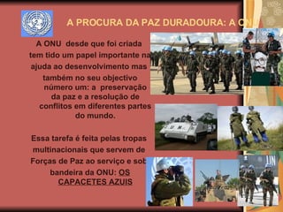A ONU  desde que foi criada  tem tido um papel importante na  ajuda ao desenvolvimento mas  também no seu objectivo número um: a  preservação da paz e a resolução de conflitos   em diferentes partes do mundo. Essa tarefa é feita pelas tropas  multinacionais que servem de  Forças de Paz ao serviço e sob  bandeira da ONU:  OS CAPACETES AZUIS A PROCURA DA PAZ DURADOURA: A ONU 