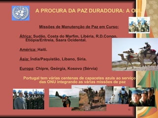 Missões de Manutenção de Paz em Curso:   África:  Sudão, Costa do Marfim, Libéria, R.D.Congo, Etiópia/Eritreia, Saara Ocidental. América:  Haiti. Ásia:  Índia/Paquistão, Líbano, Síria. Europa : Chipre, Geórgia, Kosovo (Sérvia) Portugal tem várias centenas de capacetes azuis ao serviço das ONU integrando as várias missões de paz A PROCURA DA PAZ DURADOURA: A ONU 