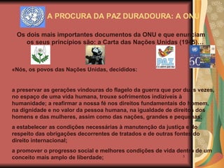 A PROCURA DA PAZ DURADOURA: A ONU Os dois mais importantes documentos da ONU e que enunciam os seus princípios são: a Carta das Nações Unidas (1945)… «Nós, os povos das Nações Unidas, decididos:  a preservar as gerações vindouras do flagelo da guerra que por duas vezes, no espaço de uma vida humana, trouxe sofrimentos indizíveis à humanidade; a reafirmar a nossa fé nos direitos fundamentais do homem, na dignidade e no valor da pessoa humana, na igualdade de direitos dos homens e das mulheres, assim como das nações, grandes e pequenas; a estabelecer as condições necessárias à manutenção da justiça e do respeito das obrigações decorrentes de tratados e de outras fontes do direito internacional; a promover o progresso social e melhores condições de vida dentro de um conceito mais amplo de liberdade; 