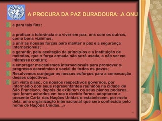 e para tais fins: a praticar a tolerância e a viver em paz, uns com os outros, como bons vizinhos; a unir as nossas forças para manter a paz e a segurança internacionais; a garantir, pela aceitação de princípios e a instituição de métodos, que a força armada não será usada, a não ser no interesse comum; a empregar mecanismos internacionais para promover o progresso económico e social de todos os povos; Resolvemos conjugar os nossos esforços para a consecução desses objectivos. Em vista disso, os nossos respectivos governos, por intermédio dos seus representantes reunidos na cidade de São Francisco, depois de exibirem os seus plenos poderes, que foram achados em boa e devida forma, adoptaram a presente Carta das Nações Unidas e estabelecem, por meio dela, uma organização internacional que será conhecida pelo nome de Nações Unidas…» A PROCURA DA PAZ DURADOURA: A ONU 