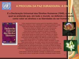 A PROCURA DA PAZ DURADOURA: A ONU E a Declaração Universal dos Direitos Humanos (1948), com a qual se pretende que, em todo o mundo, se defenda e respeite como valor os direitos e as liberdades do ser humano. Todos nascemos livres e somos iguais em dignidade e direitos. Todos temos direitos à vida, à liberdade e à segurança pessoal e social. Todos temos direito de resguardar a casa, a família e a honra. Todos temos direito ao trabalho digno e bem remunerado. Todos temos direito ao descanso, ao lazer e às férias. Todos temos à saúde e assistência médica e hospitalar. Todos temos direito à instrução, à escola, à arte e à cultura. Todos temos direito ao amparo social na infância e na velhice. Todos temos direito à organização popular, sindical e política. Todos temos direito de eleger e ser eleito às funções de governo. Todos temos direito à informação verdadeira e correcta. Todos temos direito de ir e vir, mudar de cidade, de Estado ou país. Todos temos direito de não sofrer nenhum tipo de discriminação. Ninguém pode ser torturado ou linchado. Todos somos iguais perante a lei. Ninguém pode ser arbitrariamente preso ou privado do direito de defesa. Toda pessoa é inocente até que a justiça, baseada na lei, prove a contrário. Todos temos liberdade de pensar, de nos manifestar, de nos reunir e de crer. Todos temos direito ao amor e aos frutos do amor. Todos temos o dever de respeitar e proteger os direitos da comunidade. Todos temos o dever de lutar pela conquista e ampliação destes direitos. 