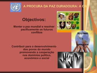 A PROCURA DA PAZ DURADOURA: A ONU Objectivos: Manter a paz mundial e resolver pacificamente os futuros conflitos Contribuir para o desenvolvimento dos povos do mundo promovendo a cooperação nos domínios político, económico e social 
