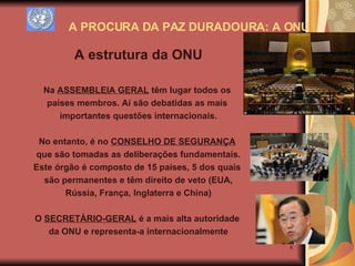 A PROCURA DA PAZ DURADOURA: A ONU A estrutura da ONU Na  ASSEMBLEIA GERAL  têm lugar todos os  países membros. Aí são debatidas as mais  importantes questões internacionais. No entanto, é no  CONSELHO DE SEGURANÇA   que são tomadas as deliberações fundamentais. Este órgão é composto de 15 países, 5 dos quais  são permanentes e têm direito de veto (EUA, Rússia, França, Inglaterra e China) O  SECRETÀRIO-GERAL  é a mais alta autoridade  da ONU e representa-a internacionalmente 