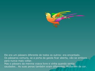 Ele era um pássaro diferente de todos os outros: era encantado. Os pássaros comuns, se a porta da gaiola ficar aberta, vão-se embora para nunca mais voltar. Mas o pássaro da menina voava livre e vinha quando sentia saudades… As suas penas também eram diferentes. Mudavam de cor.  