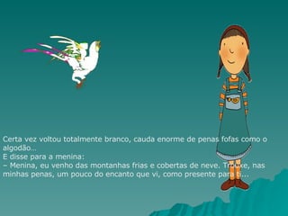 Certa vez voltou totalmente branco, cauda enorme de penas fofas como o algodão… E disse para a menina: – Menina, eu venho das montanhas frias e cobertas de neve. Trouxe, nas minhas penas, um pouco do encanto que vi, como presente para ti... 