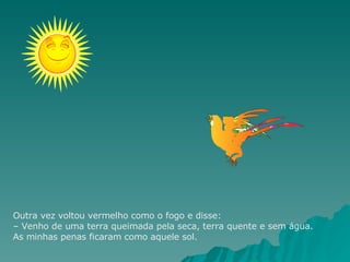 Outra vez voltou vermelho como o fogo e disse: – Venho de uma terra queimada pela seca, terra quente e sem água. As minhas penas ficaram como aquele sol. 