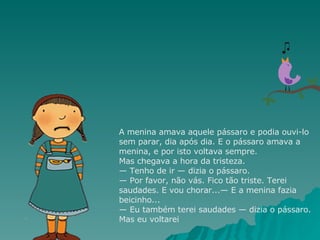 A menina amava aquele pássaro e podia ouvi-lo sem parar, dia após dia. E o pássaro amava a menina, e por isto voltava sempre. Mas chegava a hora da tristeza. — Tenho de ir — dizia o pássaro. — Por favor, não vás. Fico tão triste. Terei saudades. E vou chorar...— E a menina fazia beicinho... — Eu também terei saudades — dizia o pássaro. Mas eu voltarei 