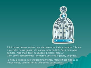 E foi numa dessas noites que ela teve uma ideia malvada: “Se eu o prender numa gaiola, ele nunca mais partirá. Será meu para sempre. Não mais terei saudades. E ficarei feliz...” Com estes pensamentos, comprou uma linda gaiola, de prata. E ficou à espera. Ele chegou finalmente, maravilhoso nas suas novas cores, com histórias diferentes para contar…  
