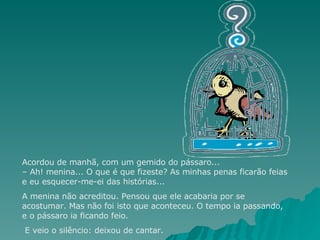 Acordou de manhã, com um gemido do pássaro... – Ah! menina... O que é que fizeste? As minhas penas ficarão feias e eu esquecer-me-ei das histórias...  A menina não acreditou. Pensou que ele acabaria por se acostumar. Mas não foi isto que aconteceu. O tempo ia passando, e o pássaro ia ficando feio. E veio o silêncio: deixou de cantar. 