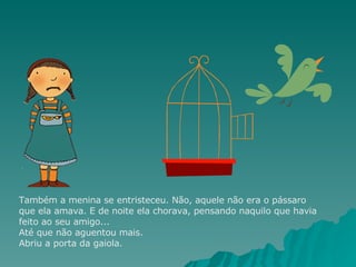 Também a menina se entristeceu. Não, aquele não era o pássaro que ela amava. E de noite ela chorava, pensando naquilo que havia feito ao seu amigo... Até que não aguentou mais. Abriu a porta da gaiola. 