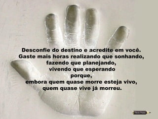 Desconfie do destino e acredite em você.  Gaste mais horas realizando que sonhando,  fazendo que planejando,  vivendo que esperando porque,  embora quem quase morre esteja vivo,  quem quase vive já morreu. 